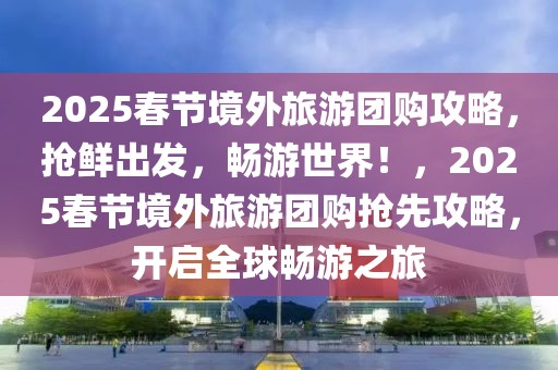 2025春节境外旅游团购攻略，抢鲜出发，畅游世界！，2025春节境外旅游团购抢先攻略，开启全球畅游之旅