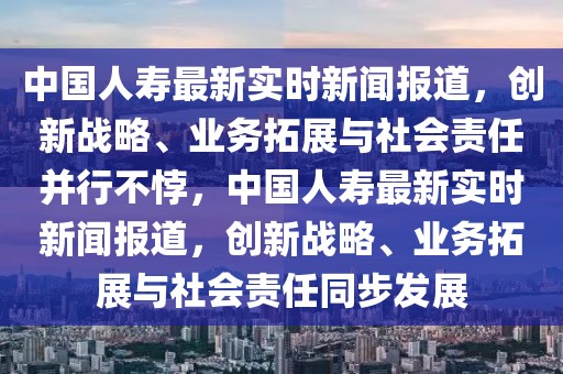 中国人寿最新实时新闻报道，创新战略、业务拓展与社会责任并行不悖，中国人寿最新实时新闻报道，创新战略、业务拓展与社会责任同步发展