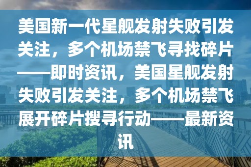 美国新一代星舰发射失败引发关注，多个机场禁飞寻找碎片——即时资讯，美国星舰发射失败引发关注，多个机场禁飞展开碎片搜寻行动——最新资讯