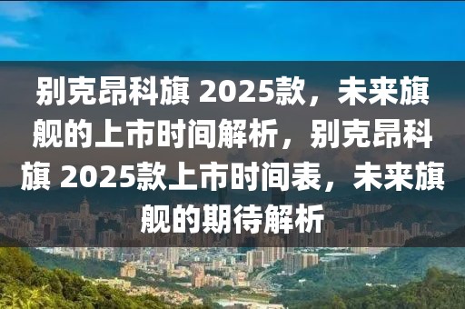 别克昂科旗 2025款，未来旗舰的上市时间解析，别克昂科旗 2025款上市时间表，未来旗舰的期待解析