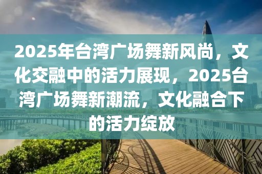 2025年台湾广场舞新风尚，文化交融中的活力展现，2025台湾广场舞新潮流，文化融合下的活力绽放