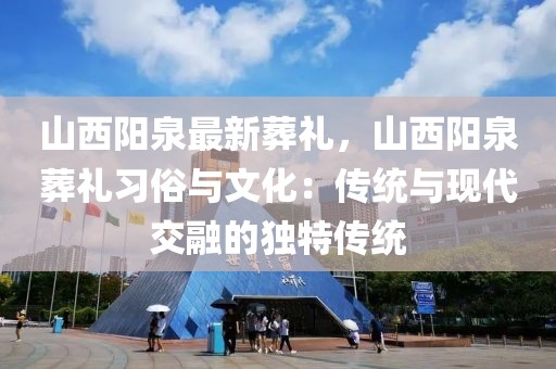 山西阳泉最新葬礼，山西阳泉葬礼习俗与文化：传统与现代交融的独特传统