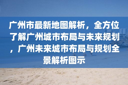 广州市最新地图解析，全方位了解广州城市布局与未来规划，广州未来城市布局与规划全景解析图示