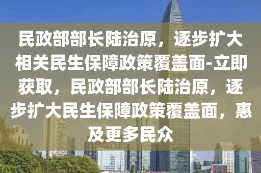 民政部部长陆治原，逐步扩大相关民生保障政策覆盖面-立即获取，民政部部长陆治原，逐步扩大民生保障政策覆盖面，惠及更多民众