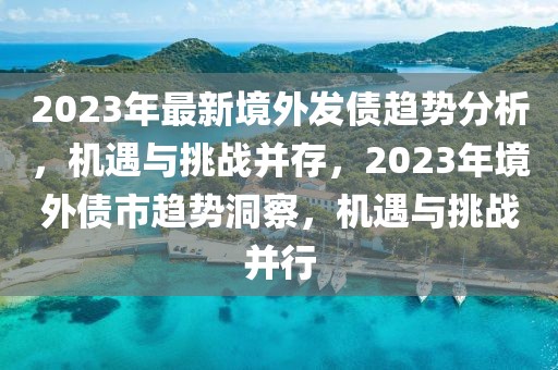 2023年最新境外发债趋势分析，机遇与挑战并存，2023年境外债市趋势洞察，机遇与挑战并行