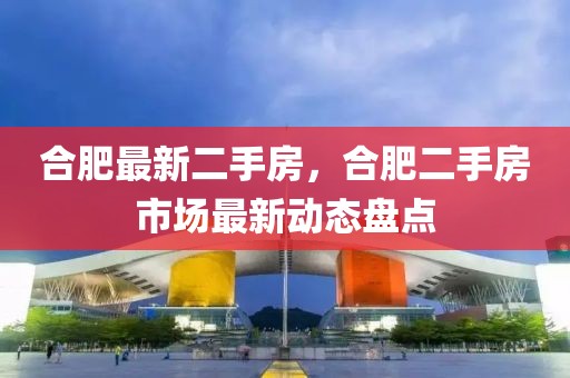 合肥最新二手房，合肥二手房市场最新动态盘点