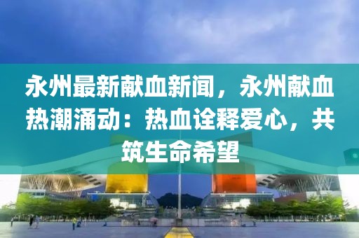 永州最新献血新闻，永州献血热潮涌动：热血诠释爱心，共筑生命希望