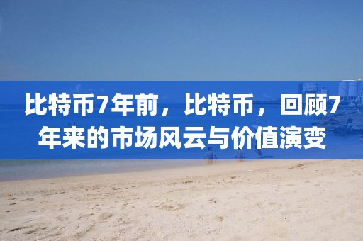 比特币7年前，比特币，回顾7年来的市场风云与价值演变