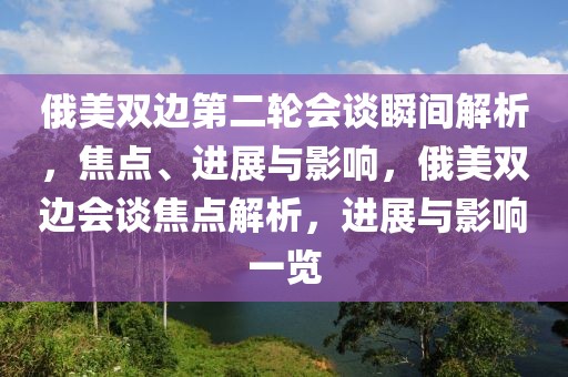 俄美双边第二轮会谈瞬间解析，焦点、进展与影响，俄美双边会谈焦点解析，进展与影响一览