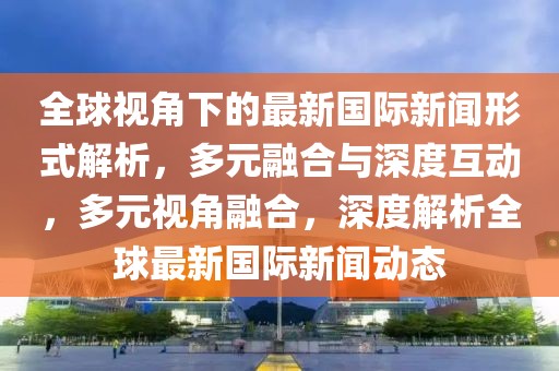 全球视角下的最新国际新闻形式解析，多元融合与深度互动，多元视角融合，深度解析全球最新国际新闻动态