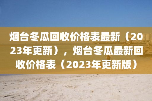 烟台冬瓜回收价格表最新（2023年更新），烟台冬瓜最新回收价格表（2023年更新版）