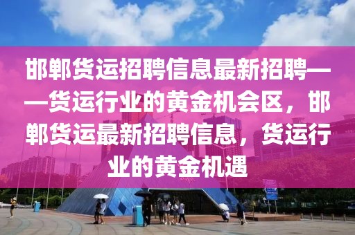 邯郸货运招聘信息最新招聘——货运行业的黄金机会区，邯郸货运最新招聘信息，货运行业的黄金机遇