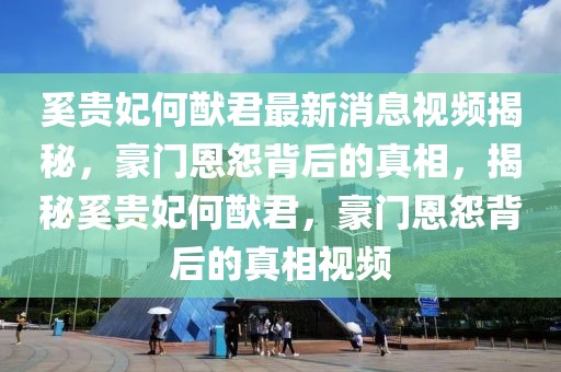 奚贵妃何猷君最新消息视频揭秘，豪门恩怨背后的真相，揭秘奚贵妃何猷君，豪门恩怨背后的真相视频