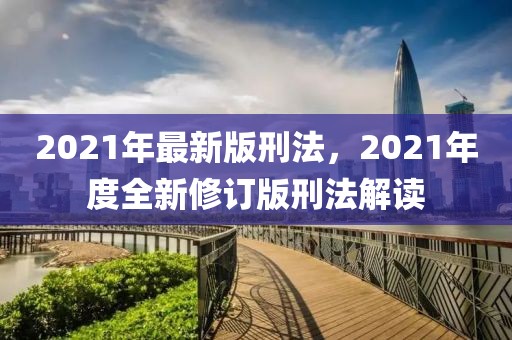 2021年最新版刑法，2021年度全新修订版刑法解读