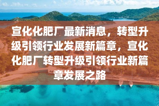 宣化化肥厂最新消息，转型升级引领行业发展新篇章，宣化化肥厂转型升级引领行业新篇章发展之路