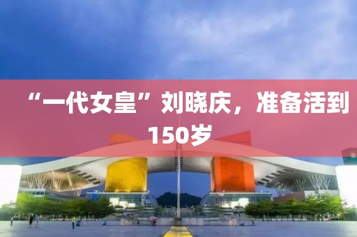 “一代女皇”刘晓庆，准备活到150岁