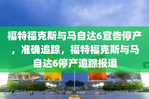 福特福克斯与马自达6宣告停产，准确追踪，福特福克斯与马自达6停产追踪报道