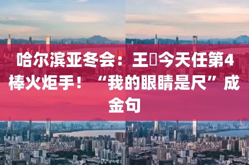 哈尔滨亚冬会：王濛今天任第4棒火炬手！“我的眼睛是尺”成金句