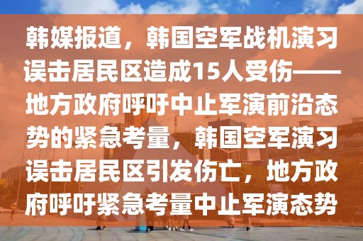 韩媒报道，韩国空军战机演习误击居民区造成15人受伤——地方政府呼吁中止军演前沿态势的紧急考量，韩国空军演习误击居民区引发伤亡，地方政府呼吁紧急考量中止军演态势