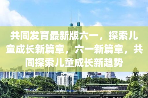 共同发育最新版六一，探索儿童成长新篇章，六一新篇章，共同探索儿童成长新趋势