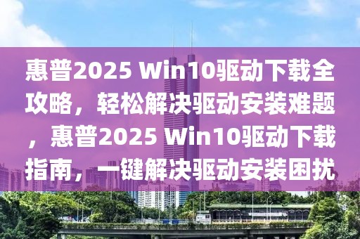 惠普2025 Win10驱动下载全攻略，轻松解决驱动安装难题，惠普2025 Win10驱动下载指南，一键解决驱动安装困扰