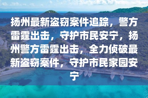 扬州最新盗窃案件追踪，警方雷霆出击，守护市民安宁，扬州警方雷霆出击，全力侦破最新盗窃案件，守护市民家园安宁