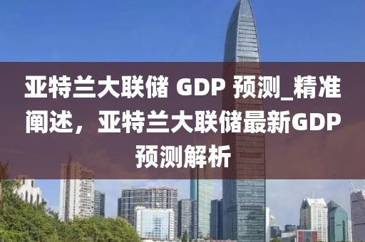 亚特兰大联储 GDP 预测_精准阐述，亚特兰大联储最新GDP预测解析