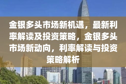 金银多头市场新机遇，最新利率解读及投资策略，金银多头市场新动向，利率解读与投资策略解析