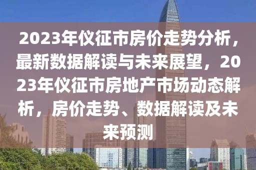 2023年仪征市房价走势分析，最新数据解读与未来展望，2023年仪征市房地产市场动态解析，房价走势、数据解读及未来预测