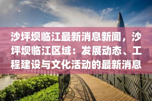 沙坪坝临江最新消息新闻，沙坪坝临江区域：发展动态、工程建设与文化活动的最新消息