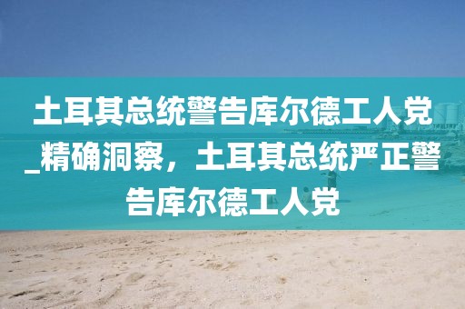 土耳其总统警告库尔德工人党_精确洞察，土耳其总统严正警告库尔德工人党