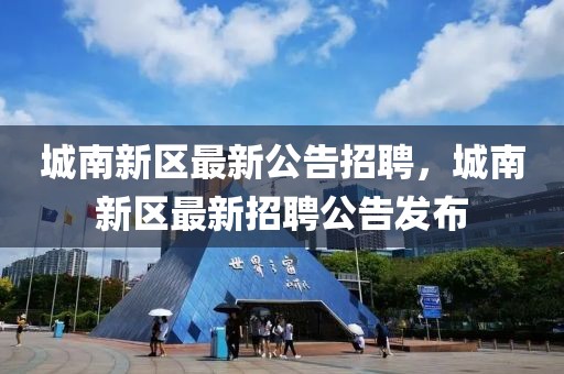 城南新区最新公告招聘，城南新区最新招聘公告发布