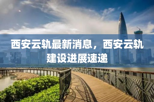 西安云轨最新消息，西安云轨建设进展速递