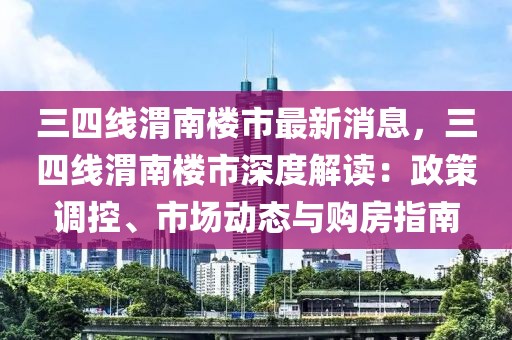 三四线渭南楼市最新消息，三四线渭南楼市深度解读：政策调控、市场动态与购房指南