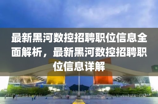 最新黑河数控招聘职位信息全面解析，最新黑河数控招聘职位信息详解