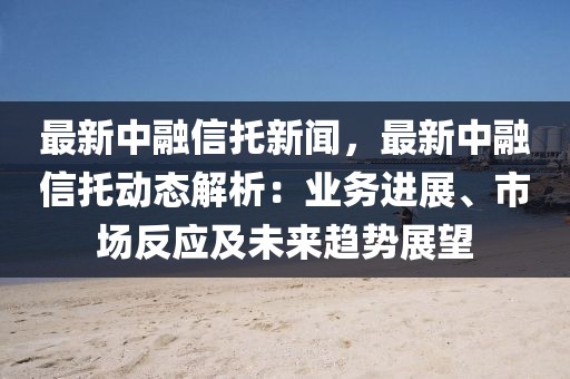 最新中融信托新闻，最新中融信托动态解析：业务进展、市场反应及未来趋势展望