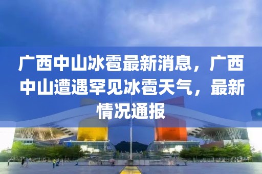 广西中山冰雹最新消息，广西中山遭遇罕见冰雹天气，最新情况通报