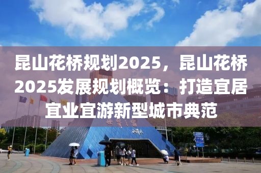 昆山花桥规划2025，昆山花桥2025发展规划概览：打造宜居宜业宜游新型城市典范