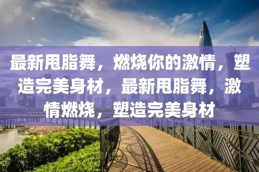 最新甩脂舞，燃烧你的激情，塑造完美身材，最新甩脂舞，激情燃烧，塑造完美身材