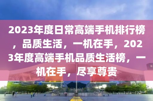 2023年度日常高端手机排行榜，品质生活，一机在手，2023年度高端手机品质生活榜，一机在手，尽享尊贵