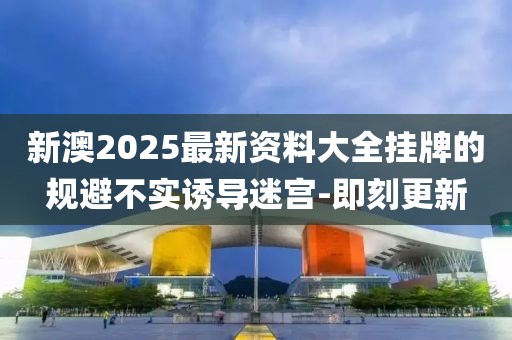 新澳2025最新资料大全挂牌的规避不实诱导迷宫-即刻更新