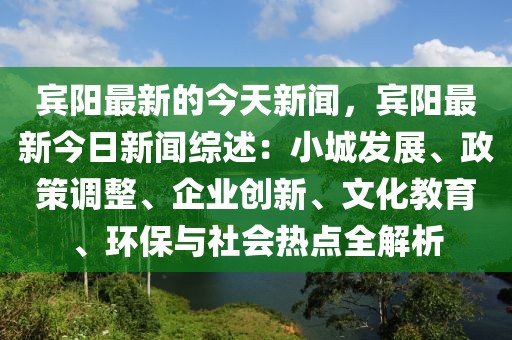 宾阳最新的今天新闻，宾阳最新今日新闻综述：小城发展、政策调整、企业创新、文化教育、环保与社会热点全解析