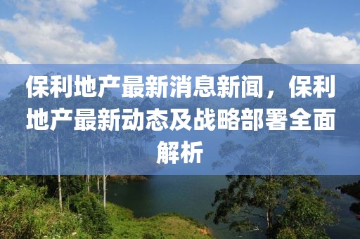 保利地产最新消息新闻，保利地产最新动态及战略部署全面解析