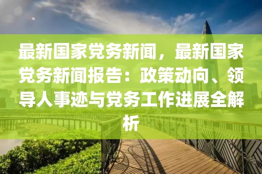 最新国家党务新闻，最新国家党务新闻报告：政策动向、领导人事迹与党务工作进展全解析