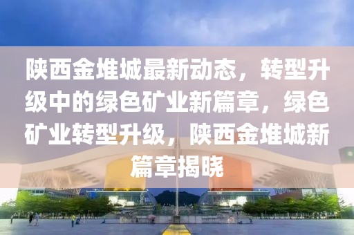 陕西金堆城最新动态，转型升级中的绿色矿业新篇章，绿色矿业转型升级，陕西金堆城新篇章揭晓