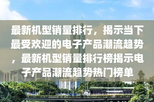 最新机型销量排行，揭示当下最受欢迎的电子产品潮流趋势，最新机型销量排行榜揭示电子产品潮流趋势热门榜单