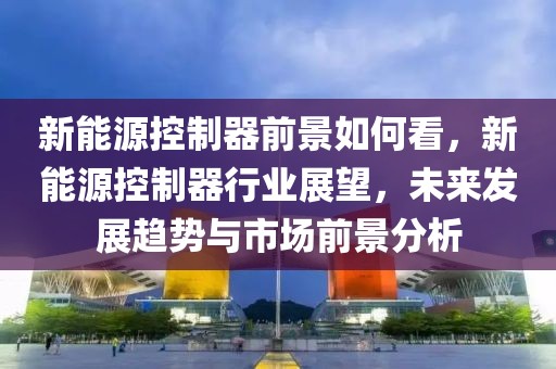 新能源控制器前景如何看，新能源控制器行业展望，未来发展趋势与市场前景分析