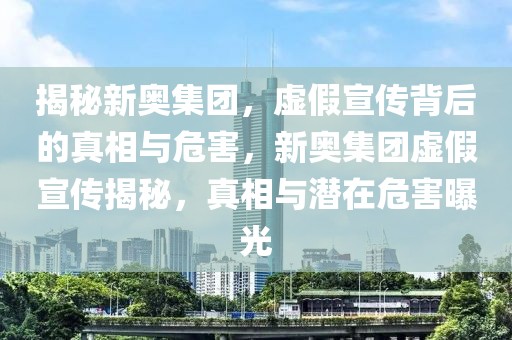 揭秘新奥集团，虚假宣传背后的真相与危害，新奥集团虚假宣传揭秘，真相与潜在危害曝光