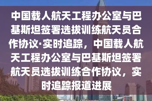 中国载人航天工程办公室与巴基斯坦签署选拔训练航天员合作协议·实时追踪，中国载人航天工程办公室与巴基斯坦签署航天员选拔训练合作协议，实时追踪报道进展