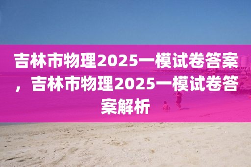 吉林市物理2025一模试卷答案，吉林市物理2025一模试卷答案解析